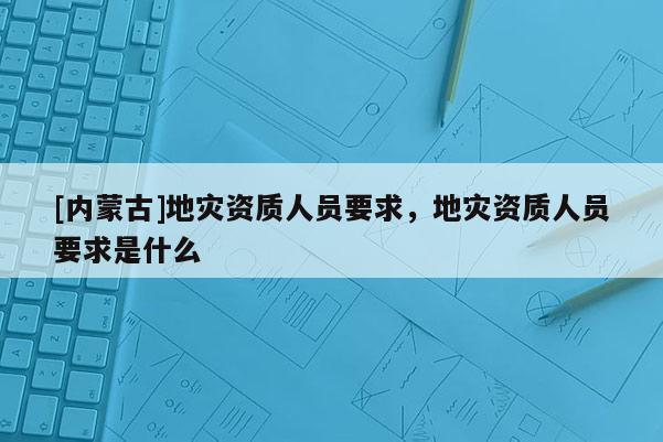 [內(nèi)蒙古]地災(zāi)資質(zhì)人員要求，地災(zāi)資質(zhì)人員要求是什么