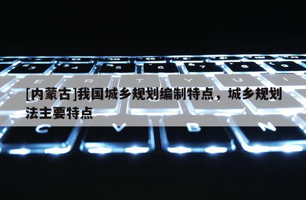 [內(nèi)蒙古]我國城鄉(xiāng)規(guī)劃編制特點，城鄉(xiāng)規(guī)劃法主要特點