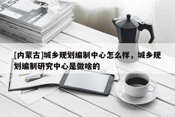 [內(nèi)蒙古]城鄉(xiāng)規(guī)劃編制中心怎么樣，城鄉(xiāng)規(guī)劃編制研究中心是做啥的