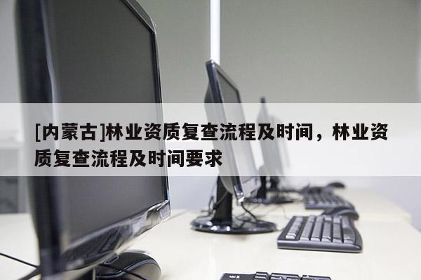 [內(nèi)蒙古]林業(yè)資質(zhì)復(fù)查流程及時間，林業(yè)資質(zhì)復(fù)查流程及時間要求