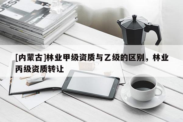 [內蒙古]林業(yè)甲級資質與乙級的區(qū)別，林業(yè)丙級資質轉讓
