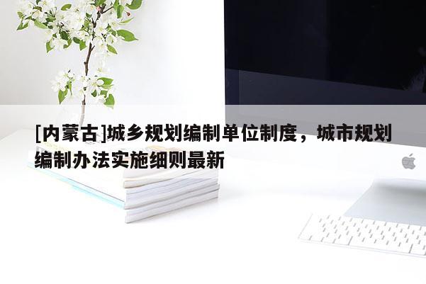 [內(nèi)蒙古]城鄉(xiāng)規(guī)劃編制單位制度，城市規(guī)劃編制辦法實(shí)施細(xì)則最新