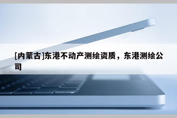 [內(nèi)蒙古]東港不動(dòng)產(chǎn)測(cè)繪資質(zhì)，東港測(cè)繪公司