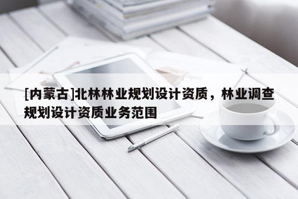 [內(nèi)蒙古]北林林業(yè)規(guī)劃設(shè)計(jì)資質(zhì)，林業(yè)調(diào)查規(guī)劃設(shè)計(jì)資質(zhì)業(yè)務(wù)范圍