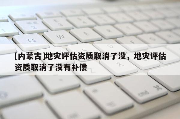 [內(nèi)蒙古]地災評估資質(zhì)取消了沒，地災評估資質(zhì)取消了沒有補償