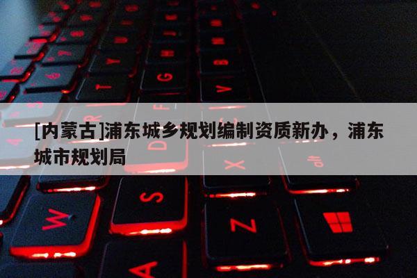 [內(nèi)蒙古]浦東城鄉(xiāng)規(guī)劃編制資質(zhì)新辦，浦東城市規(guī)劃局