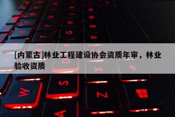 [內(nèi)蒙古]林業(yè)工程建設(shè)協(xié)會(huì)資質(zhì)年審，林業(yè)驗(yàn)收資質(zhì)