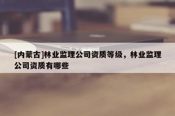 [內(nèi)蒙古]林業(yè)監(jiān)理公司資質(zhì)等級，林業(yè)監(jiān)理公司資質(zhì)有哪些