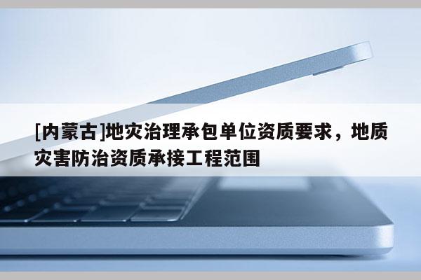 [內(nèi)蒙古]地災(zāi)治理承包單位資質(zhì)要求，地質(zhì)災(zāi)害防治資質(zhì)承接工程范圍