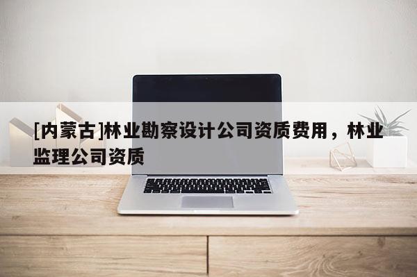 [內(nèi)蒙古]林業(yè)勘察設計公司資質費用，林業(yè)監(jiān)理公司資質