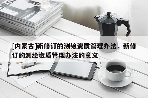 [內(nèi)蒙古]新修訂的測繪資質(zhì)管理辦法，新修訂的測繪資質(zhì)管理辦法的意義