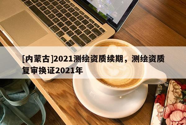 [內(nèi)蒙古]2021測繪資質(zhì)續(xù)期，測繪資質(zhì)復(fù)審換證2021年