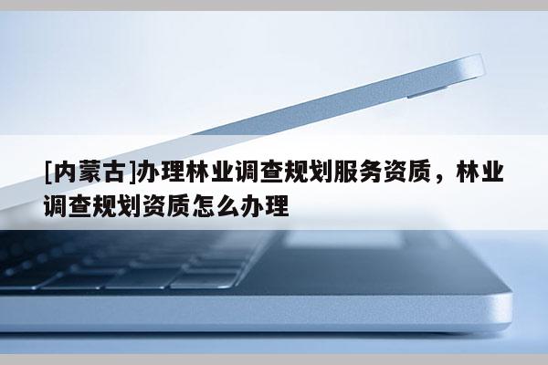 [內(nèi)蒙古]辦理林業(yè)調(diào)查規(guī)劃服務(wù)資質(zhì)，林業(yè)調(diào)查規(guī)劃資質(zhì)怎么辦理