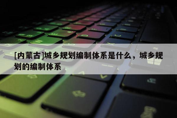 [內(nèi)蒙古]城鄉(xiāng)規(guī)劃編制體系是什么，城鄉(xiāng)規(guī)劃的編制體系