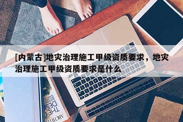 [內(nèi)蒙古]地災(zāi)治理施工甲級資質(zhì)要求，地災(zāi)治理施工甲級資質(zhì)要求是什么