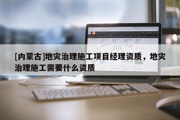 [內(nèi)蒙古]地災(zāi)治理施工項目經(jīng)理資質(zhì)，地災(zāi)治理施工需要什么資質(zhì)
