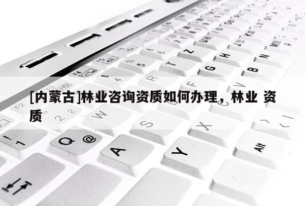 [內(nèi)蒙古]林業(yè)咨詢資質(zhì)如何辦理，林業(yè) 資質(zhì)