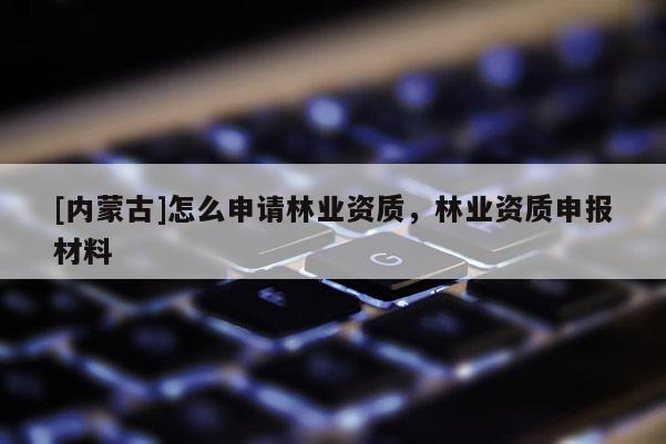 [內(nèi)蒙古]怎么申請林業(yè)資質(zhì)，林業(yè)資質(zhì)申報材料