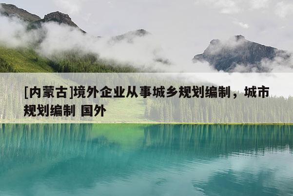 [內(nèi)蒙古]境外企業(yè)從事城鄉(xiāng)規(guī)劃編制，城市規(guī)劃編制 國外