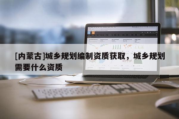 [內(nèi)蒙古]城鄉(xiāng)規(guī)劃編制資質(zhì)獲取，城鄉(xiāng)規(guī)劃需要什么資質(zhì)