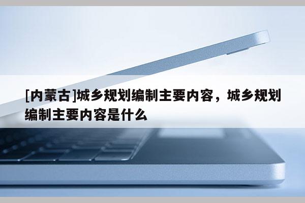 [內(nèi)蒙古]城鄉(xiāng)規(guī)劃編制主要內(nèi)容，城鄉(xiāng)規(guī)劃編制主要內(nèi)容是什么