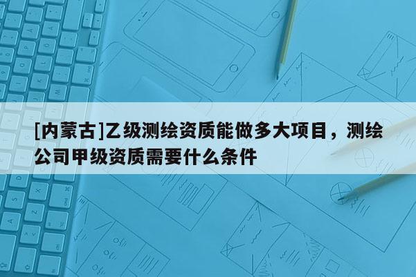 [內(nèi)蒙古]乙級(jí)測(cè)繪資質(zhì)能做多大項(xiàng)目，測(cè)繪公司甲級(jí)資質(zhì)需要什么條件