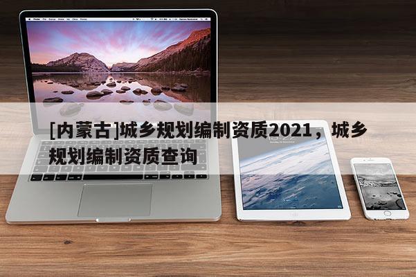 [內(nèi)蒙古]城鄉(xiāng)規(guī)劃編制資質(zhì)2021，城鄉(xiāng)規(guī)劃編制資質(zhì)查詢