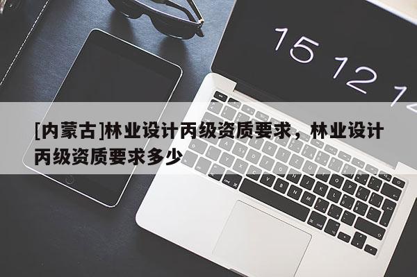 [內(nèi)蒙古]林業(yè)設(shè)計(jì)丙級資質(zhì)要求，林業(yè)設(shè)計(jì)丙級資質(zhì)要求多少