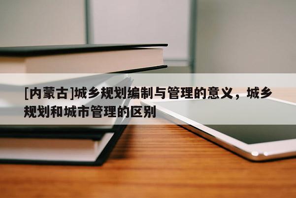 [內(nèi)蒙古]城鄉(xiāng)規(guī)劃編制與管理的意義，城鄉(xiāng)規(guī)劃和城市管理的區(qū)別