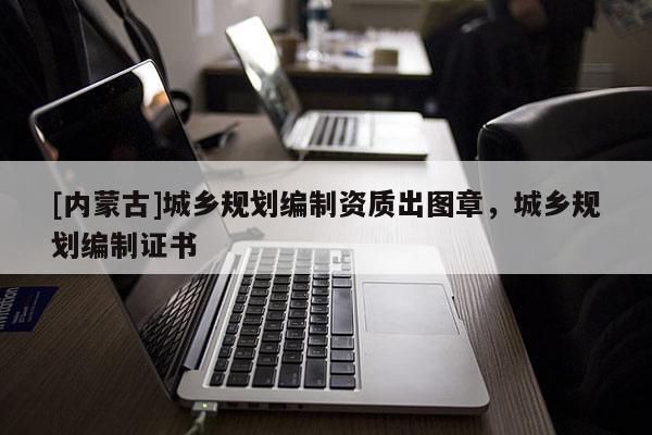 [內(nèi)蒙古]城鄉(xiāng)規(guī)劃編制資質(zhì)出圖章，城鄉(xiāng)規(guī)劃編制證書