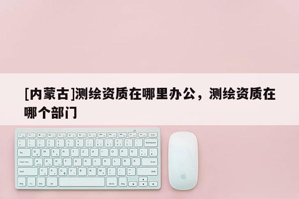 [內(nèi)蒙古]測繪資質(zhì)在哪里辦公，測繪資質(zhì)在哪個部門