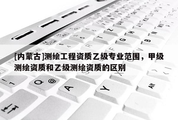[內(nèi)蒙古]測繪工程資質(zhì)乙級專業(yè)范圍，甲級測繪資質(zhì)和乙級測繪資質(zhì)的區(qū)別