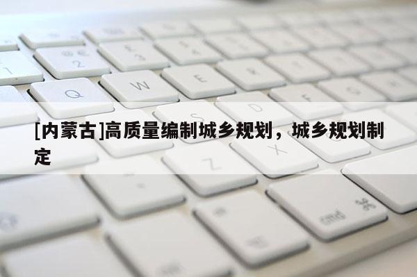 [內(nèi)蒙古]高質(zhì)量編制城鄉(xiāng)規(guī)劃，城鄉(xiāng)規(guī)劃制定