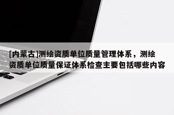 [內(nèi)蒙古]測(cè)繪資質(zhì)單位質(zhì)量管理體系，測(cè)繪資質(zhì)單位質(zhì)量保證體系檢查主要包括哪些內(nèi)容