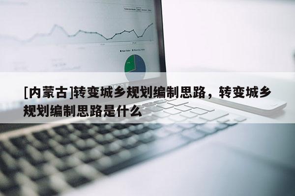 [內(nèi)蒙古]轉(zhuǎn)變城鄉(xiāng)規(guī)劃編制思路，轉(zhuǎn)變城鄉(xiāng)規(guī)劃編制思路是什么