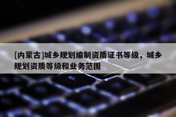 [內(nèi)蒙古]城鄉(xiāng)規(guī)劃編制資質(zhì)證書等級，城鄉(xiāng)規(guī)劃資質(zhì)等級和業(yè)務(wù)范圍