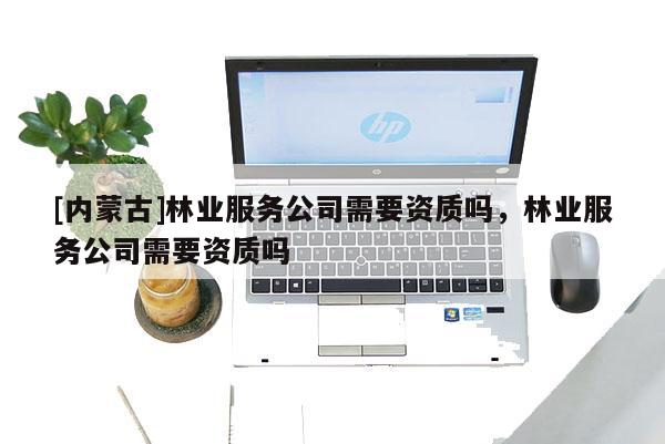 [內(nèi)蒙古]林業(yè)服務(wù)公司需要資質(zhì)嗎，林業(yè)服務(wù)公司需要資質(zhì)嗎
