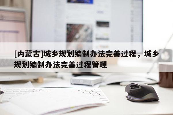 [內(nèi)蒙古]城鄉(xiāng)規(guī)劃編制辦法完善過程，城鄉(xiāng)規(guī)劃編制辦法完善過程管理
