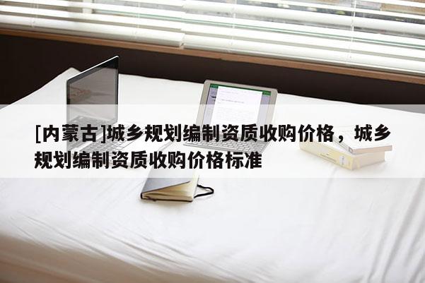 [內(nèi)蒙古]城鄉(xiāng)規(guī)劃編制資質(zhì)收購(gòu)價(jià)格，城鄉(xiāng)規(guī)劃編制資質(zhì)收購(gòu)價(jià)格標(biāo)準(zhǔn)