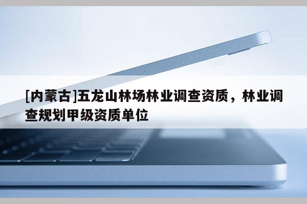 [內(nèi)蒙古]五龍山林場林業(yè)調(diào)查資質(zhì)，林業(yè)調(diào)查規(guī)劃甲級資質(zhì)單位