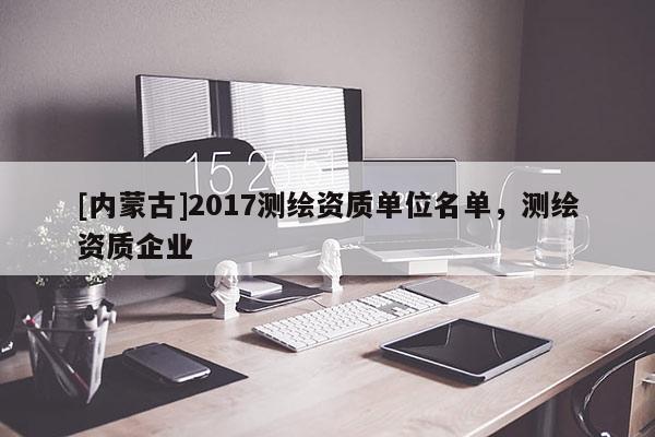 [內(nèi)蒙古]2017測(cè)繪資質(zhì)單位名單，測(cè)繪資質(zhì)企業(yè)