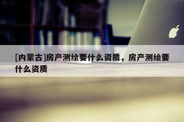 [內(nèi)蒙古]房產(chǎn)測繪要什么資質(zhì)，房產(chǎn)測繪要什么資質(zhì)