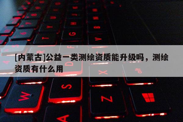 [內(nèi)蒙古]公益一類(lèi)測(cè)繪資質(zhì)能升級(jí)嗎，測(cè)繪資質(zhì)有什么用