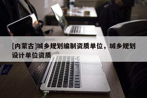 [內(nèi)蒙古]城鄉(xiāng)規(guī)劃編制資質(zhì)單位，城鄉(xiāng)規(guī)劃設計單位資質(zhì)