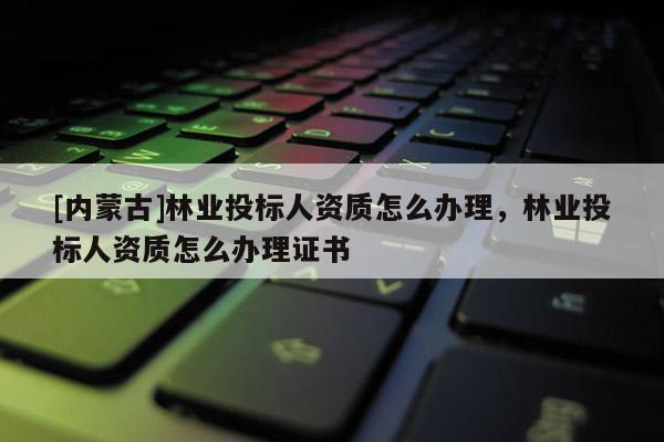 [內(nèi)蒙古]林業(yè)投標(biāo)人資質(zhì)怎么辦理，林業(yè)投標(biāo)人資質(zhì)怎么辦理證書