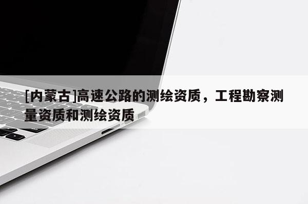 [內(nèi)蒙古]高速公路的測繪資質(zhì)，工程勘察測量資質(zhì)和測繪資質(zhì)
