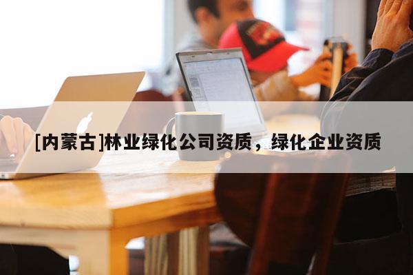 [內(nèi)蒙古]林業(yè)綠化公司資質(zhì)，綠化企業(yè)資質(zhì)