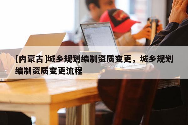 [內(nèi)蒙古]城鄉(xiāng)規(guī)劃編制資質(zhì)變更，城鄉(xiāng)規(guī)劃編制資質(zhì)變更流程