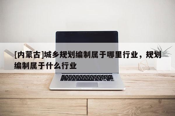 [內(nèi)蒙古]城鄉(xiāng)規(guī)劃編制屬于哪里行業(yè)，規(guī)劃編制屬于什么行業(yè)