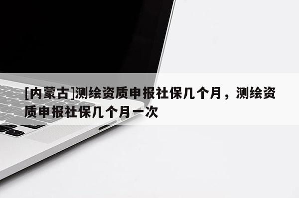[內(nèi)蒙古]測繪資質(zhì)申報社保幾個月，測繪資質(zhì)申報社保幾個月一次